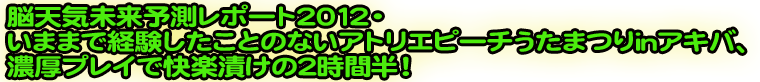 脳天気未来予測レポート2012・いままで経験したことのないアトリエピーチうたまつりinアキバ、濃厚プレイで快楽漬けの2時間半！